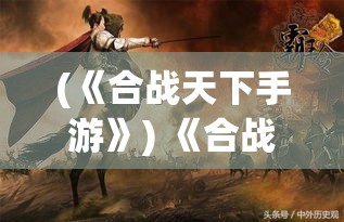 (《合战天下手游》) 《合战天下：智谋与勇气的较量》，剖析究竟何种策略能主宰沙场，成就一代霸业。